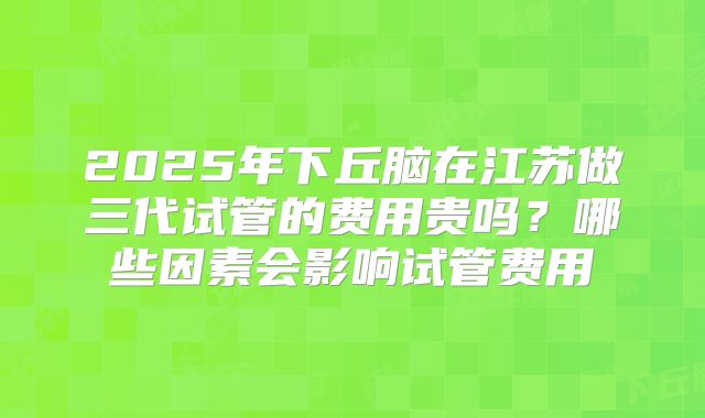 2025年下丘脑在江苏做三代试管的费用贵吗?哪些因素会影响试管费用