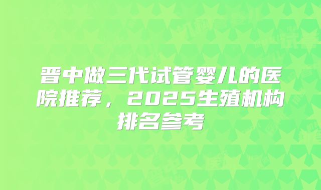 晋中做三代试管婴儿的医院推荐，2025生殖机构排名参考