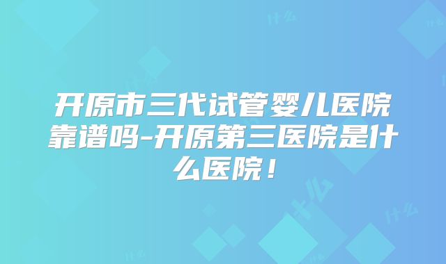 开原市三代试管婴儿医院靠谱吗-开原第三医院是什么医院！