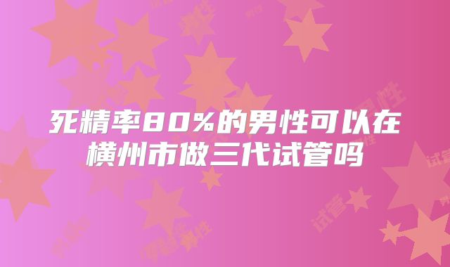 死精率80%的男性可以在横州市做三代试管吗