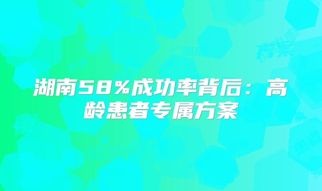 湖南58%成功率背后：高龄患者专属方案