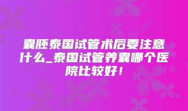 囊胚泰国试管术后要注意什么_泰国试管养囊哪个医院比较好！