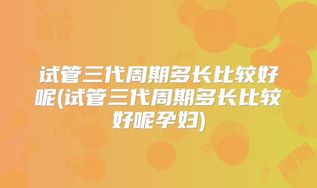 试管三代周期多长比较好呢(试管三代周期多长比较好呢孕妇)