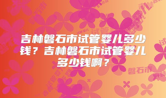 吉林磐石市试管婴儿多少钱？吉林磐石市试管婴儿多少钱啊？