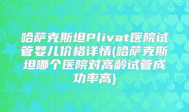 哈萨克斯坦Plivat医院试管婴儿价格详情(哈萨克斯坦哪个医院对高龄试管成功率高)