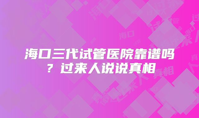 海口三代试管医院靠谱吗？过来人说说真相