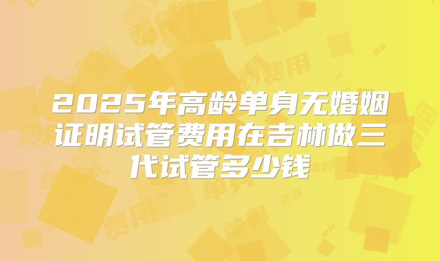 2025年高龄单身无婚姻证明试管费用在吉林做三代试管多少钱