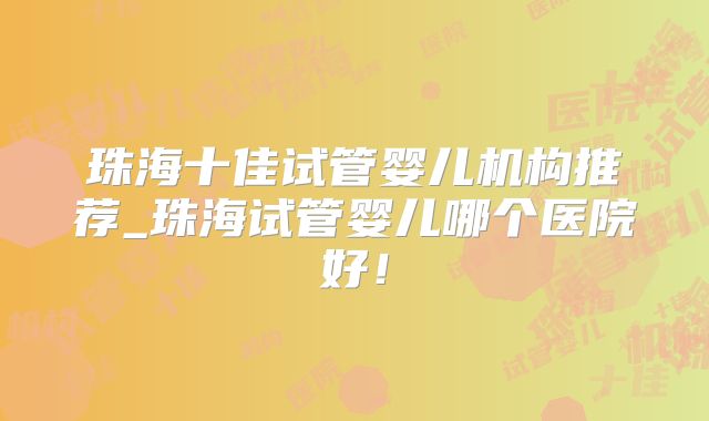 珠海十佳试管婴儿机构推荐_珠海试管婴儿哪个医院好！