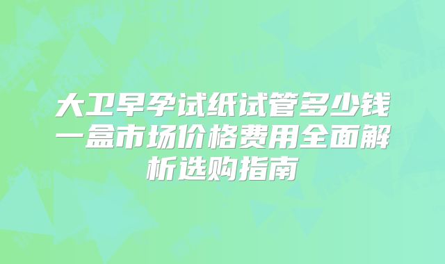 大卫早孕试纸试管多少钱一盒市场价格费用全面解析选购指南