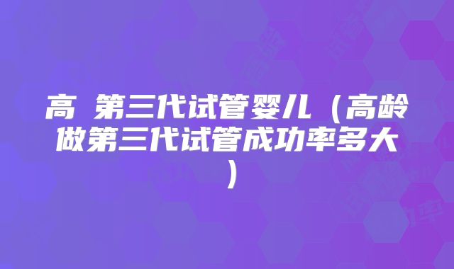 高齡第三代试管婴儿（高龄做第三代试管成功率多大）