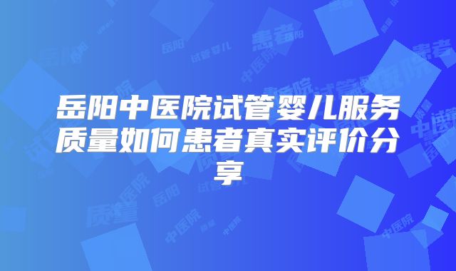 岳阳中医院试管婴儿服务质量如何患者真实评价分享