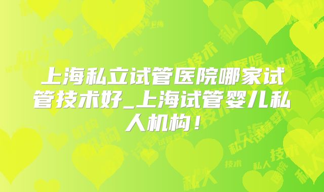 上海私立试管医院哪家试管技术好_上海试管婴儿私人机构！