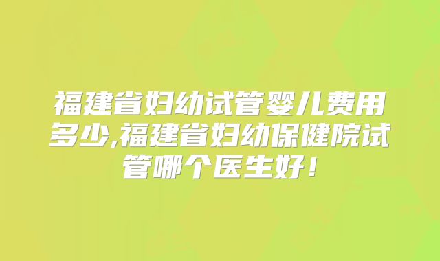 福建省妇幼试管婴儿费用多少,福建省妇幼保健院试管哪个医生好！