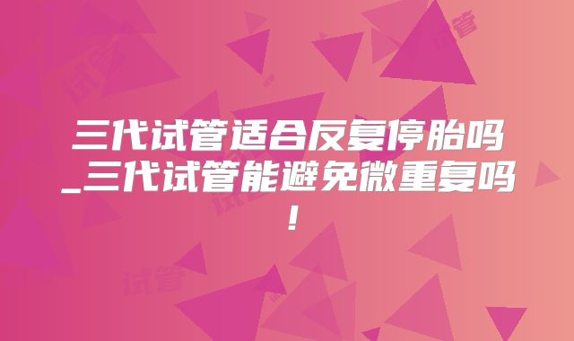 三代试管适合反复停胎吗_三代试管能避免微重复吗！