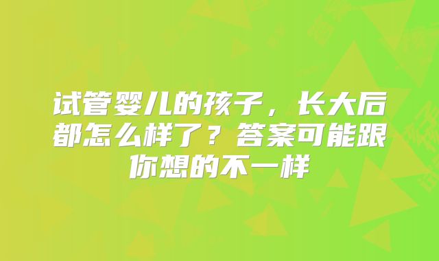 试管婴儿的孩子，长大后都怎么样了？答案可能跟你想的不一样