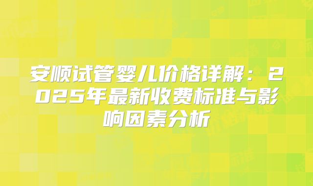 安顺试管婴儿价格详解：2025年最新收费标准与影响因素分析