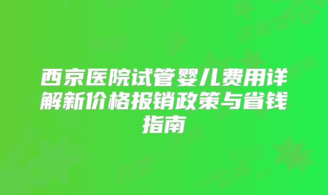 西京医院试管婴儿费用详解新价格报销政策与省钱指南