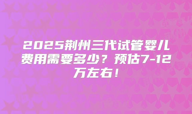 2025荆州三代试管婴儿费用需要多少？预估7-12万左右！