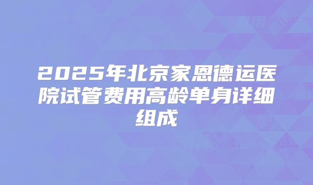 2025年北京家恩德运医院试管费用高龄单身详细组成