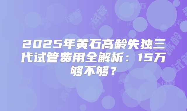 2025年黄石高龄失独三代试管费用全解析：15万够不够？