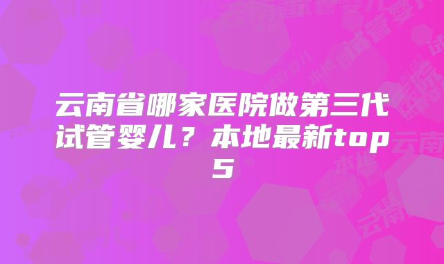 云南省哪家医院做第三代试管婴儿？本地最新top5