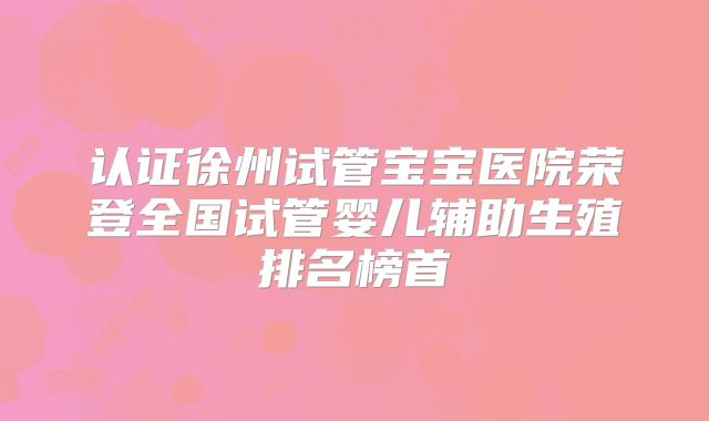 认证徐州试管宝宝医院荣登全国试管婴儿辅助生殖排名榜首
