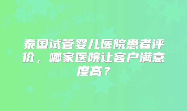 泰国试管婴儿医院患者评价，哪家医院让客户满意度高？