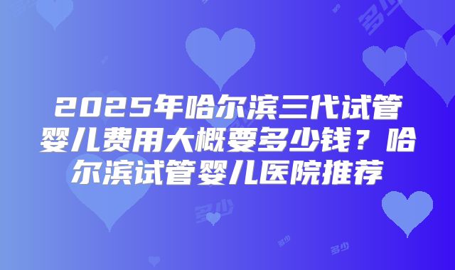 2025年哈尔滨三代试管婴儿费用大概要多少钱？哈尔滨试管婴儿医院推荐