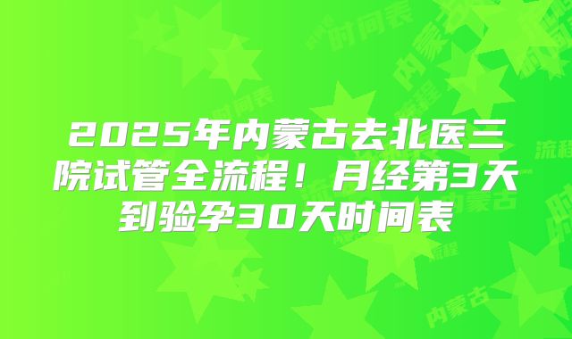 2025年内蒙古去北医三院试管全流程!月经第3天到验孕30天时间表