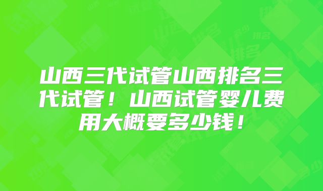 山西三代试管山西排名三代试管！山西试管婴儿费用大概要多少钱！