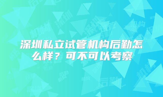 深圳私立试管机构后勤怎么样?可不可以考察