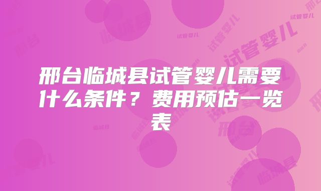 邢台临城县试管婴儿需要什么条件？费用预估一览表