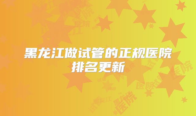 黑龙江做试管的正规医院排名更新