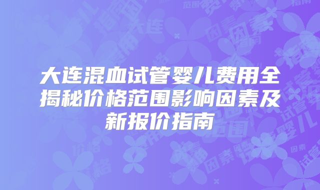 大连混血试管婴儿费用全揭秘价格范围影响因素及新报价指南