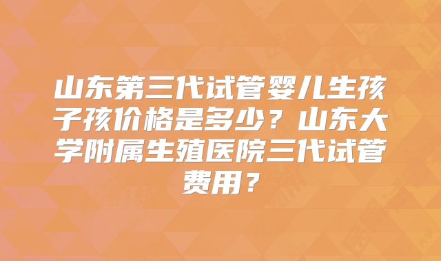 山东第三代试管婴儿生孩子孩价格是多少？山东大学附属生殖医院三代试管费用？