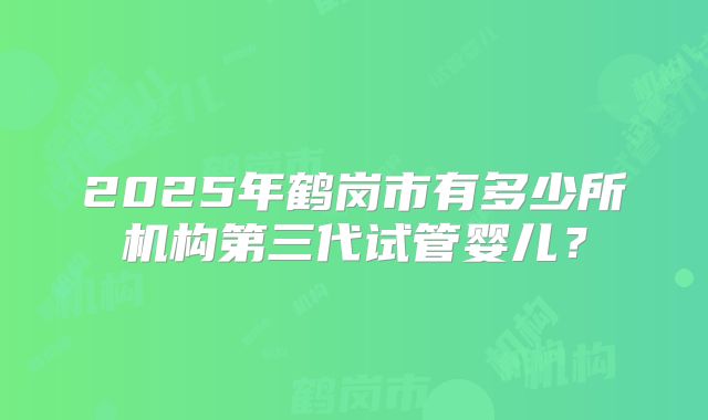 2025年鹤岗市有多少所机构第三代试管婴儿？
