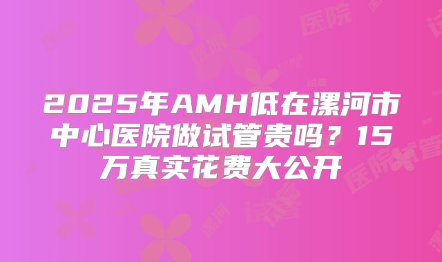 2025年AMH低在漯河市中心医院做试管贵吗？15万真实花费大公开