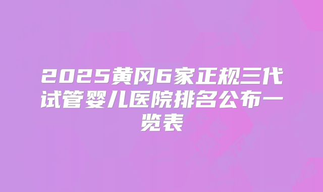 2025黄冈6家正规三代试管婴儿医院排名公布一览表