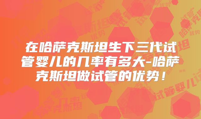 在哈萨克斯坦生下三代试管婴儿的几率有多大-哈萨克斯坦做试管的优势！