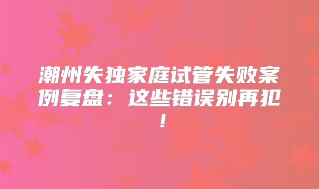 潮州失独家庭试管失败案例复盘：这些错误别再犯！