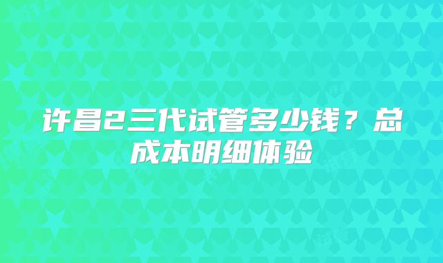 许昌2三代试管多少钱？总成本明细体验