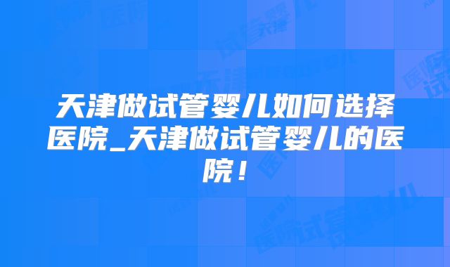 天津做试管婴儿如何选择医院_天津做试管婴儿的医院！