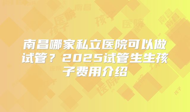 南昌哪家私立医院可以做试管？2025试管生生孩子费用介绍