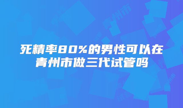 死精率80%的男性可以在青州市做三代试管吗