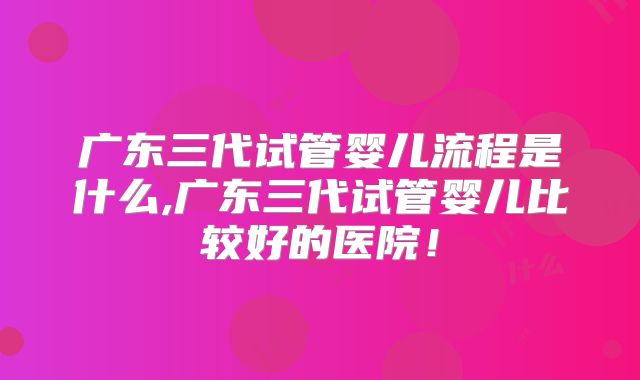 广东三代试管婴儿流程是什么,广东三代试管婴儿比较好的医院！