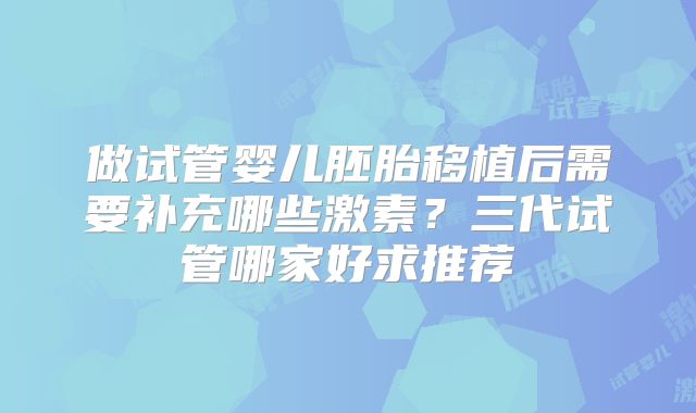 做试管婴儿胚胎移植后需要补充哪些激素？三代试管哪家好求推荐