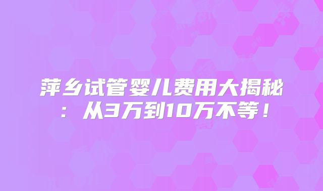 萍乡试管婴儿费用大揭秘：从3万到10万不等！
