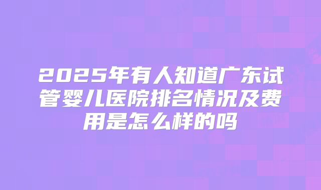2025年有人知道广东试管婴儿医院排名情况及费用是怎么样的吗