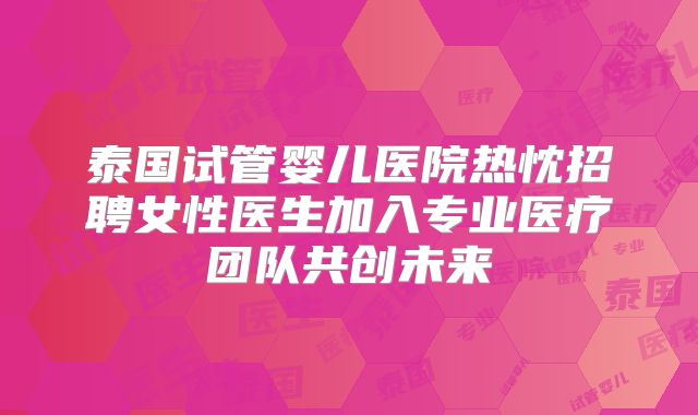 泰国试管婴儿医院热忱招聘女性医生加入专业医疗团队共创未来