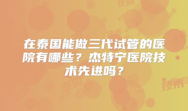 在泰国能做三代试管的医院有哪些？杰特宁医院技术先进吗？